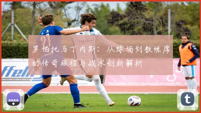 罗伯托马丁内斯：从球场到教练席的传奇旅程与战术创新解析