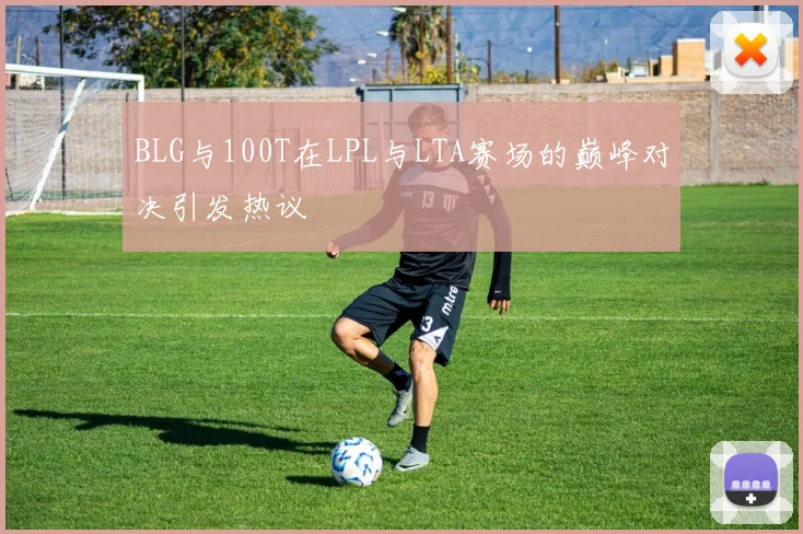 BLG与100T在LPL与LTA赛场的巅峰对决引发热议