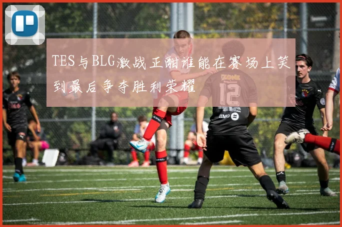 TES与BLG激战正酣谁能在赛场上笑到最后争夺胜利荣耀