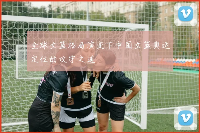 全球女篮格局演变下中国女篮奥运定位的攻守之道