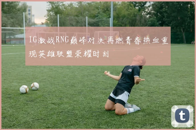 IG激战RNG巅峰对决再燃青春热血重现英雄联盟荣耀时刻
