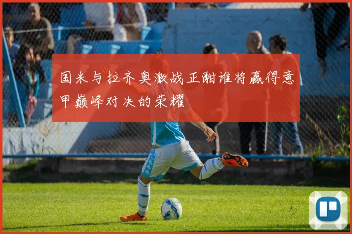 国米与拉齐奥激战正酣谁将赢得意甲巅峰对决的荣耀