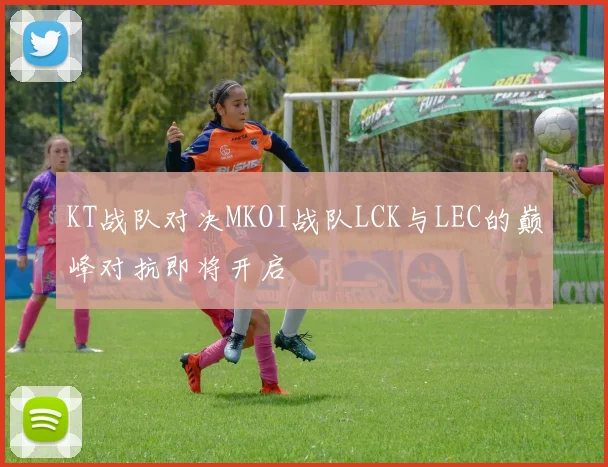 KT战队对决MKOI战队LCK与LEC的巅峰对抗即将开启