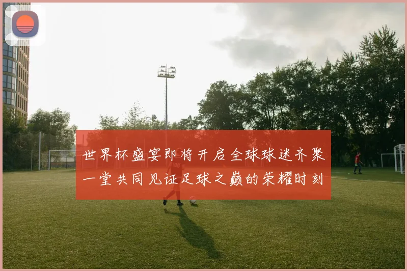世界杯盛宴即将开启全球球迷齐聚一堂共同见证足球之巅的荣耀时刻