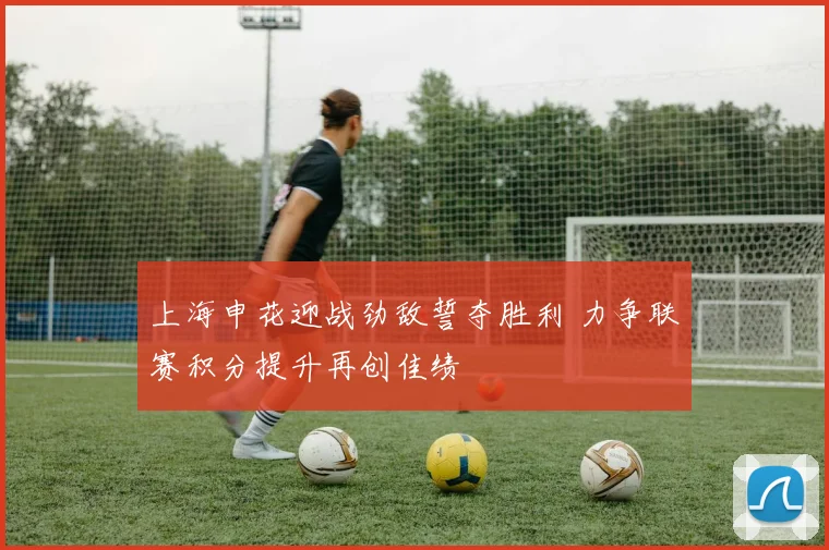 上海申花迎战劲敌誓夺胜利 力争联赛积分提升再创佳绩
