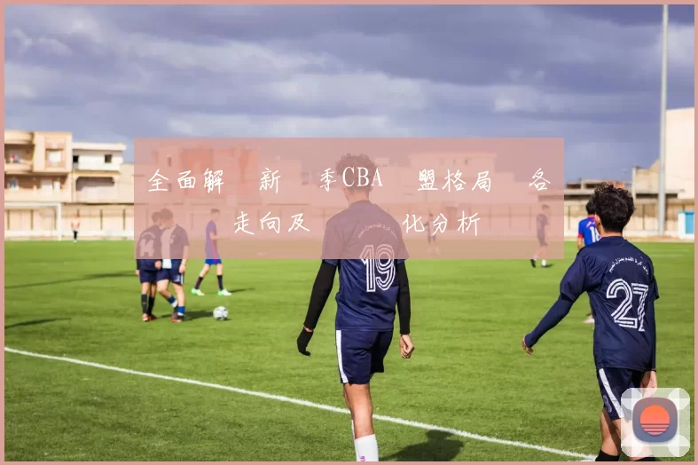 全面解讀新賽季CBA聯盟格局與各強隊競爭走向及戰術變化分析