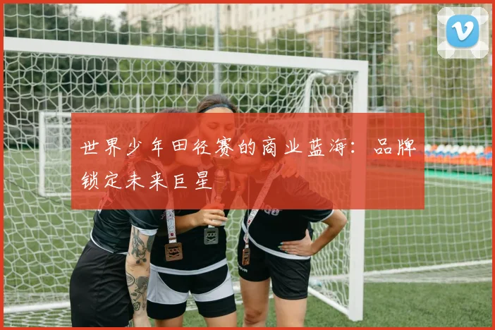 世界少年田径赛的商业蓝海：品牌锁定未来巨星
