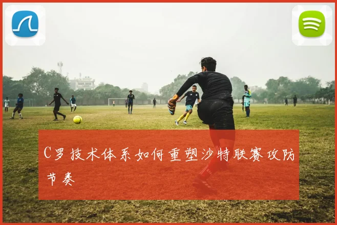 C罗技术体系如何重塑沙特联赛攻防节奏
