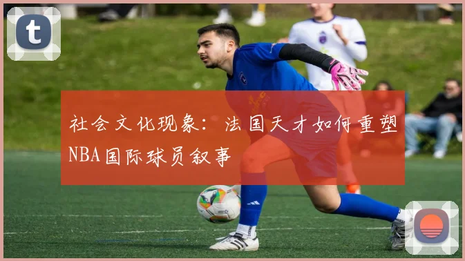 社会文化现象：法国天才如何重塑NBA国际球员叙事