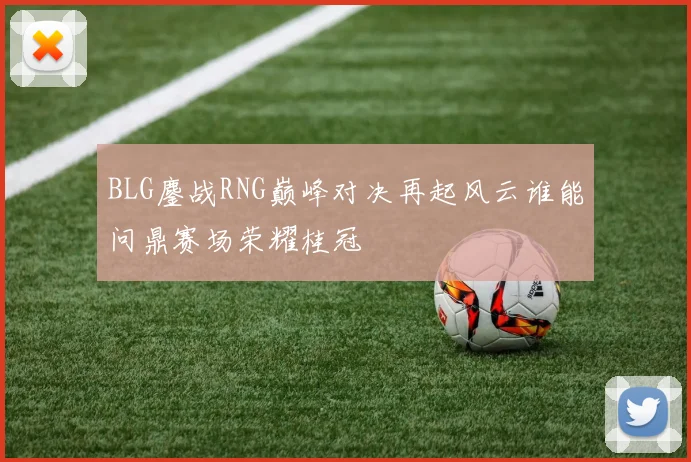BLG鏖战RNG巅峰对决再起风云谁能问鼎赛场荣耀桂冠