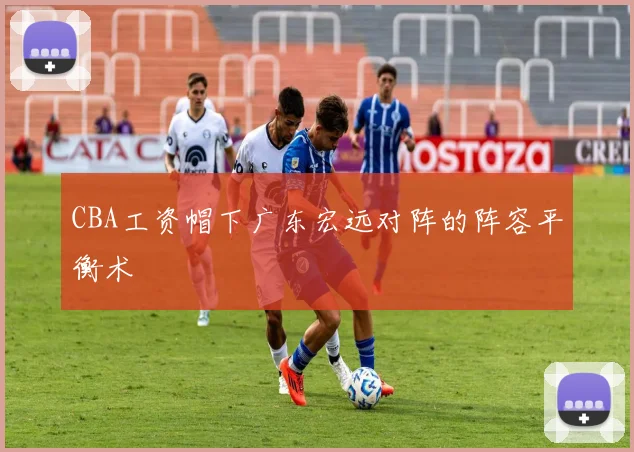 CBA工资帽下广东宏远对阵的阵容平衡术