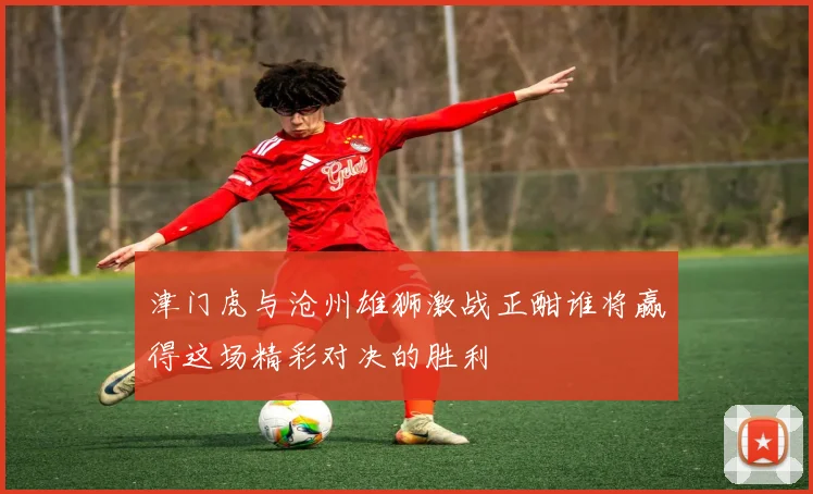 津门虎与沧州雄狮激战正酣谁将赢得这场精彩对决的胜利