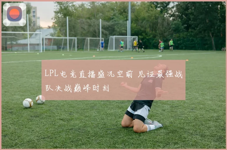 LPL电竞直播盛况空前 见证最强战队决战巅峰时刻
