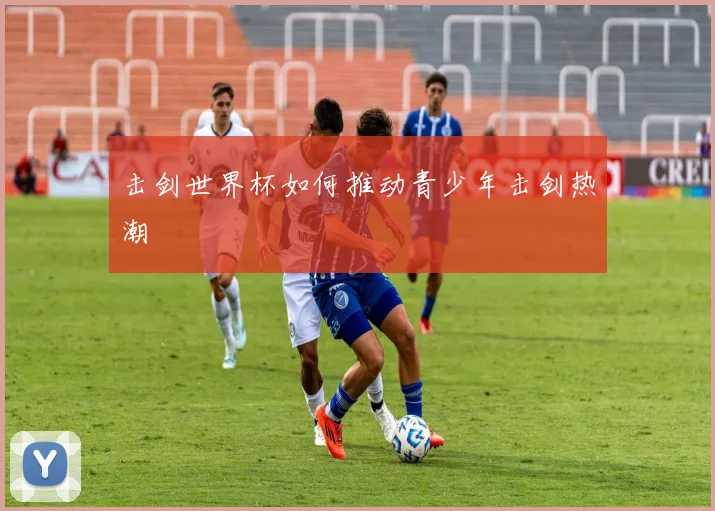 击剑世界杯如何推动青少年击剑热潮