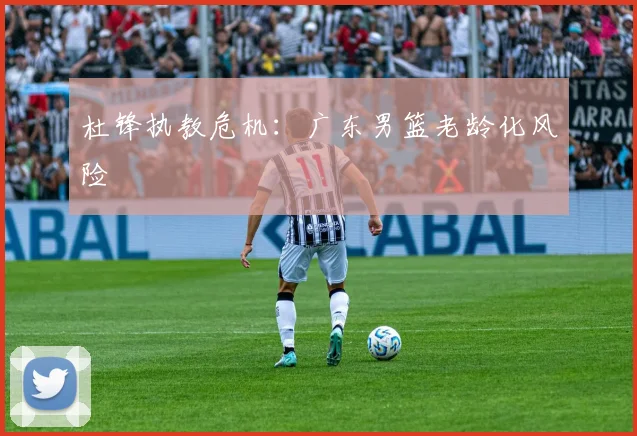 杜锋执教危机：广东男篮老龄化风险