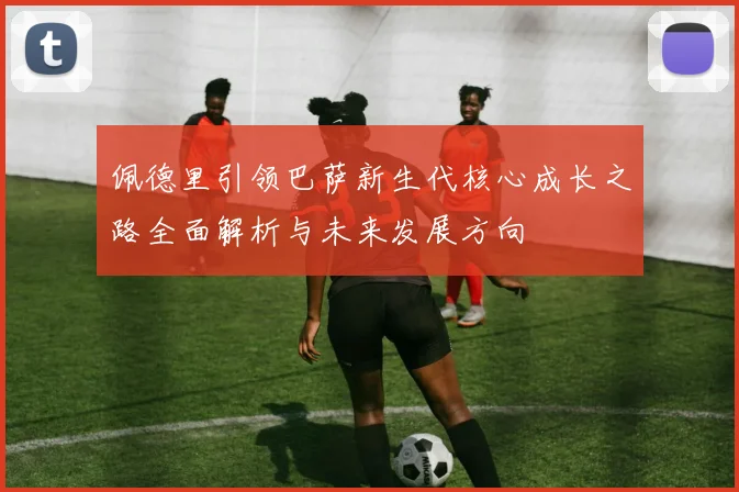佩德里引领巴萨新生代核心成长之路全面解析与未来发展方向