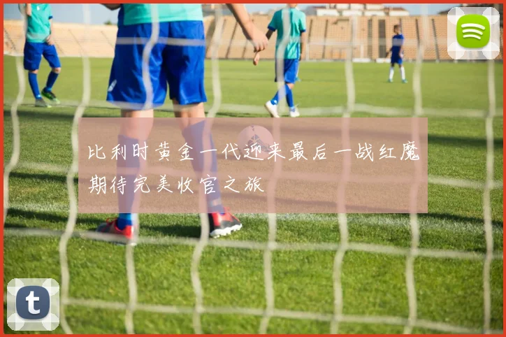 比利时黄金一代迎来最后一战红魔期待完美收官之旅