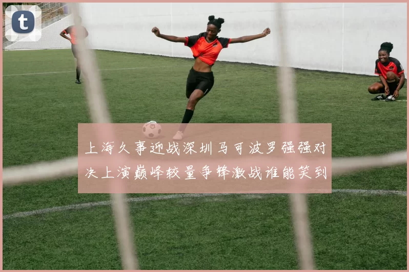 上海久事迎战深圳马可波罗强强对决上演巅峰较量争锋激战谁能笑到最后